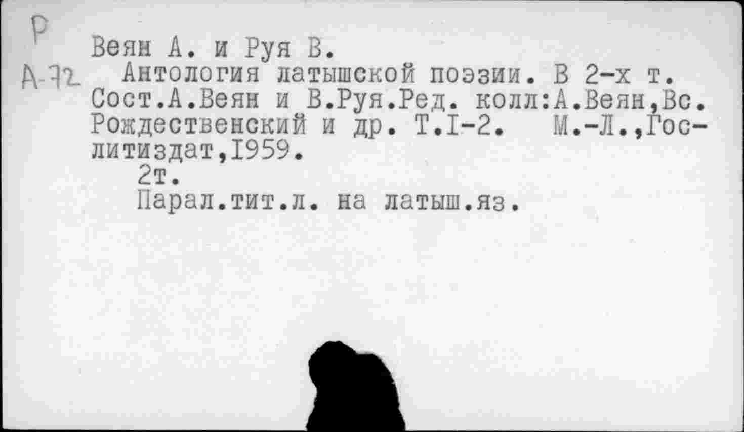 ﻿р
Веян А. и Руя В.
Д ^7. Антология латышской поэзии. В 2-х т.
Сост.А.Веян и В.Руя.Ред. колл:А.Веян,Вс.
Рождественский и др. Т.1-2. М.-Л.,Гослитиздат,1959.
2т.
Парал.тит.л. на латыш.яз.